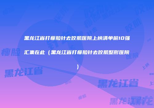 黑龙江省打瘦脸针去咬肌医院上榜清单前10强汇集在此（黑龙江省打瘦脸针去咬肌整形医院）