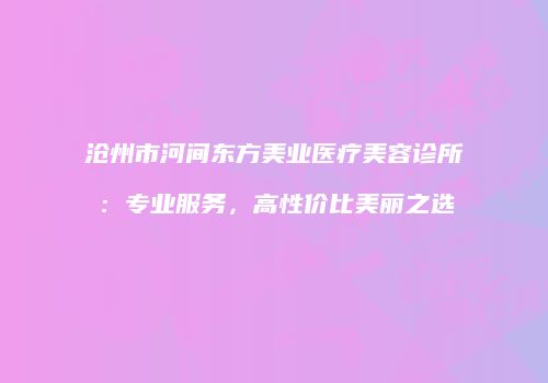 沧州市河间东方美业医疗美容诊所：专业服务，高性价比美丽之选