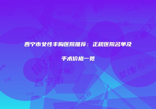 西宁市女性丰胸医院推荐：正规医院名单及手术价格一览