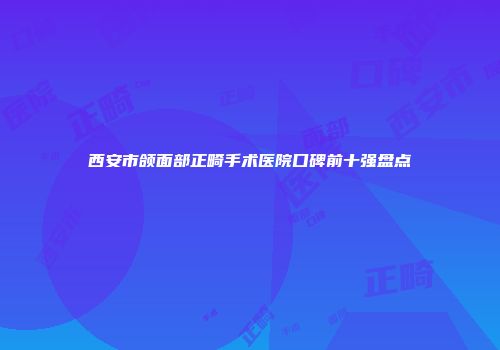 西安市颌面部正畸手术医院口碑前十强盘点