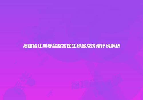 福建省注射瘦脸整容医生排名及价格行情解析