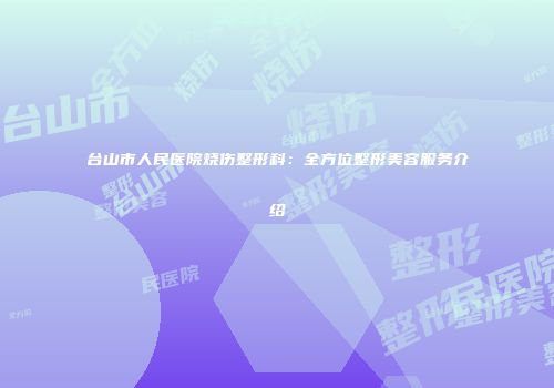 台山市人民医院烧伤整形科：全方位整形美容服务介绍