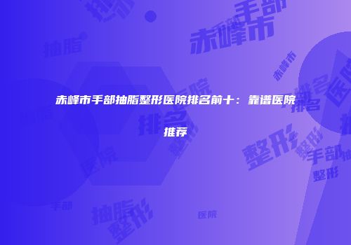 赤峰市手部抽脂整形医院排名前十：靠谱医院推荐