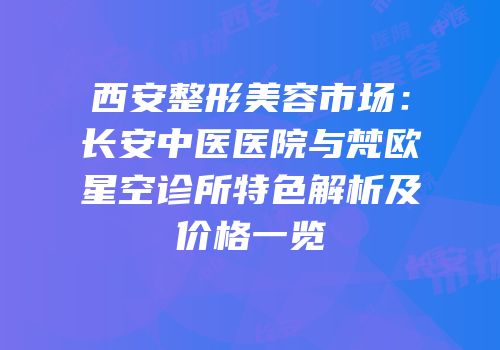 西安整形美容市场：长安中医医院与梵欧星空诊所特色解析及价格一览