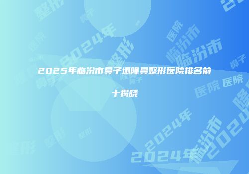2025年临汾市鼻子塌隆鼻整形医院排名前十揭晓