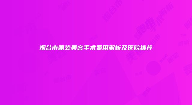 烟台市眼袋美容手术费用解析及医院推荐
