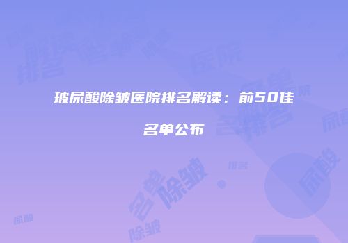 玻尿酸除皱医院排名解读：前50佳名单公布