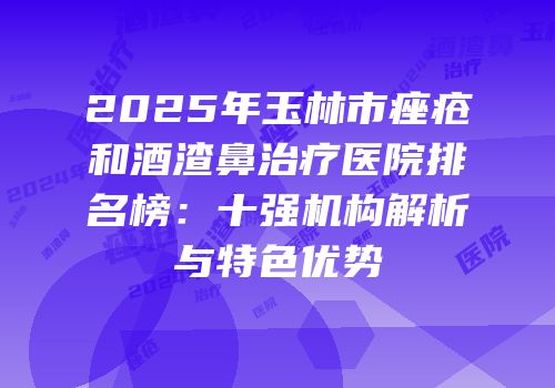 2025年玉林市痤疮和酒渣鼻治疗医院排名榜：十强机构解析与特色优势
