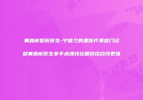 黄鑫彬整形医生-宁德兰的里医疗美容门诊部黄鑫彬医生非手术埋线祛眼袋综合性更强
