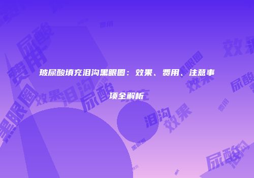 玻尿酸填充泪沟黑眼圈：效果、费用、注意事项全解析
