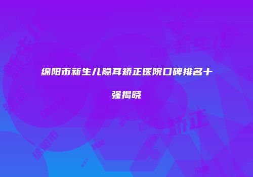 绵阳市新生儿隐耳矫正医院口碑排名十强揭晓