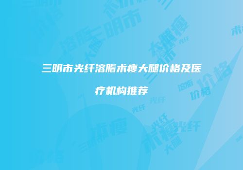 三明市光纤溶脂术瘦大腿价格及医疗机构推荐