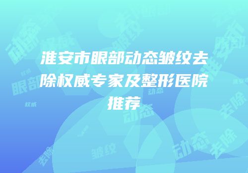 淮安市眼部动态皱纹去除权威专家及整形医院推荐