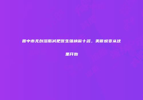 晋中市无创溶脂减肥医生强榜前十名，美丽蜕变从这里开始