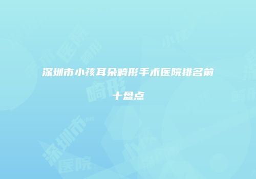 深圳市小孩耳朵畸形手术医院排名前十盘点