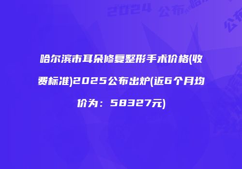 哈尔滨市耳朵修复整形手术价格(收费标准)2025公布出炉(近6个月均价为：58327元)