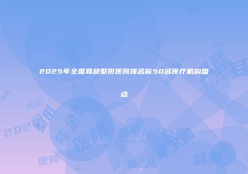 2025年全国耳部整形医院排名前50名医疗机构盘点