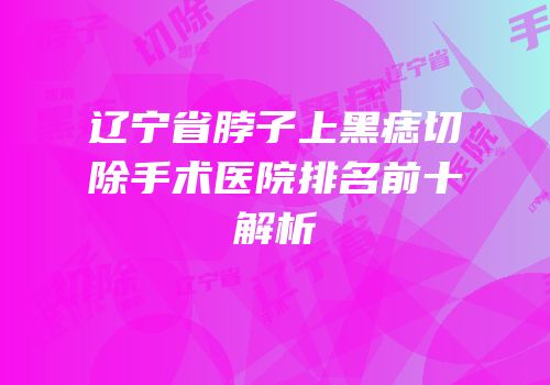 辽宁省脖子上黑痣切除手术医院排名前十解析
