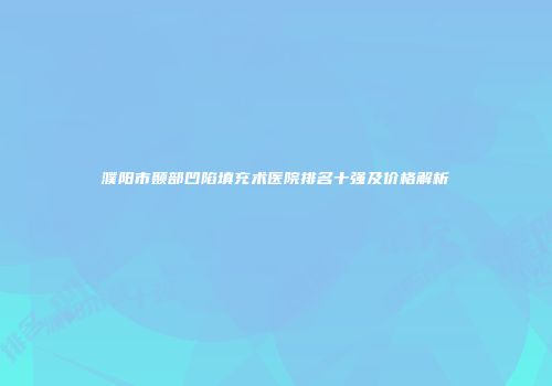 濮阳市颞部凹陷填充术医院排名十强及价格解析