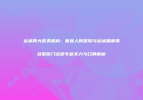 运城两大医美机构：夏县人民医院与运城雅都美容整形门诊部专业实力与口碑解析