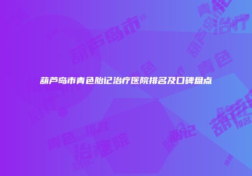 葫芦岛市青色胎记治疗医院排名及口碑盘点