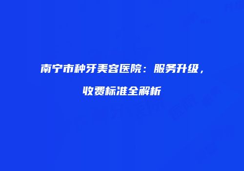 南宁市种牙美容医院：服务升级，收费标准全解析