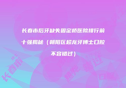 长春市后牙缺失固定桥医院排行前十强揭秘（朝阳区超龙牙博士口腔不容错过）