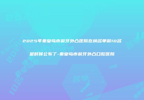 2025年秦皇岛市前牙外凸医院在榜名单前10名是时候公布了-秦皇岛市前牙外凸口腔医院