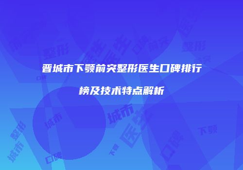 晋城市下颚前突整形医生口碑排行榜及技术特点解析