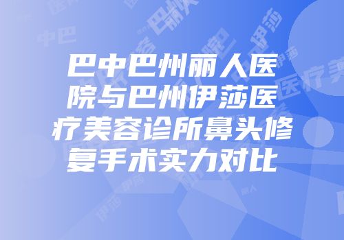 巴中巴州丽人医院与巴州伊莎医疗美容诊所鼻头修复手术实力对比