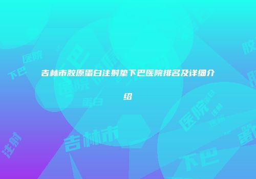 吉林市胶原蛋白注射垫下巴医院排名及详细介绍