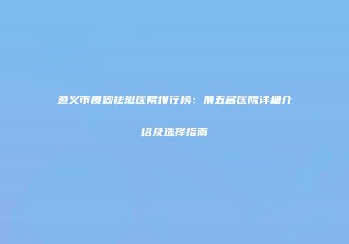 遵义市皮秒祛斑医院排行榜：前五名医院详细介绍及选择指南