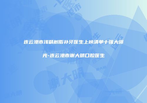 连云港市浅龋树脂补牙医生上榜清单十强大曝光-连云港市谢大明口腔医生