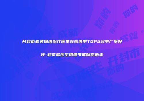 开封市去黄褐斑治疗医生在榜清单TOP5名单广受好评-郑孝威医生用细节成就你的美