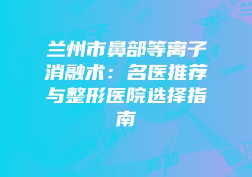 兰州市鼻部等离子消融术：名医推荐与整形医院选择指南