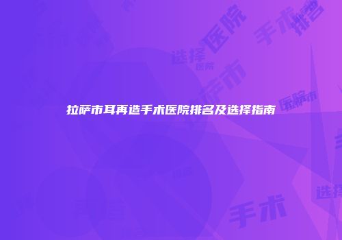 拉萨市耳再造手术医院排名及选择指南