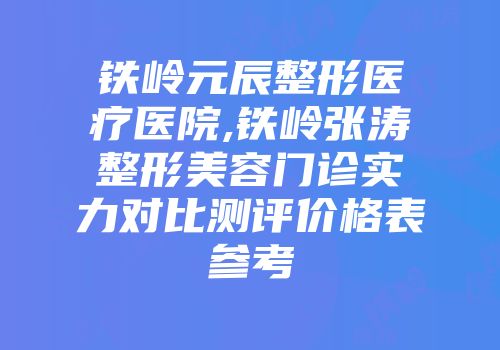 铁岭元辰整形医疗医院,铁岭张涛整形美容门诊实力对比测评价格表参考