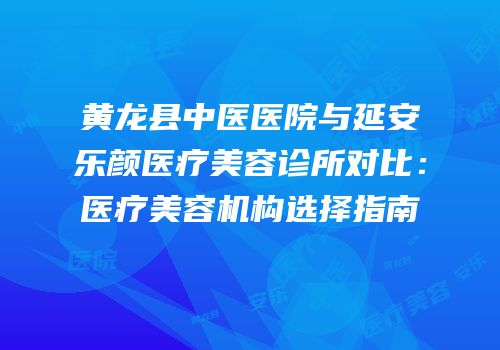 黄龙县中医医院与延安乐颜医疗美容诊所对比：医疗美容机构选择指南