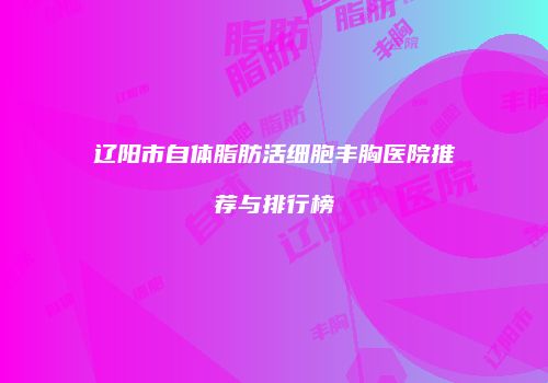 辽阳市自体脂肪活细胞丰胸医院推荐与排行榜