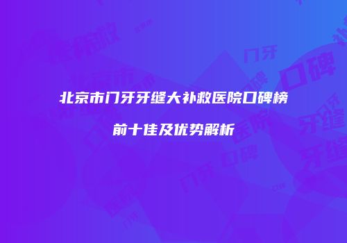 北京市门牙牙缝大补救医院口碑榜前十佳及优势解析