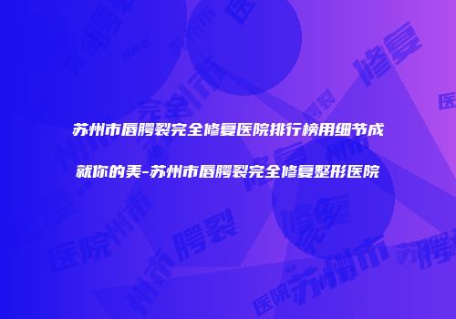 苏州市唇腭裂完全修复医院排行榜用细节成就你的美-苏州市唇腭裂完全修复整形医院