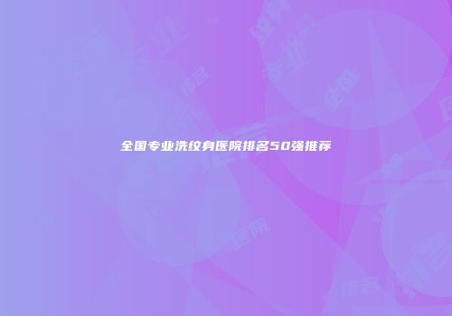 全国专业洗纹身医院排名50强推荐