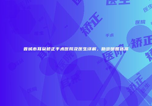 晋城市耳朵矫正手术医院及医生详解，助您明智选择