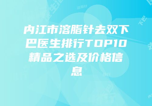 内江市溶脂针去双下巴医生排行TOP10精品之选及价格信息