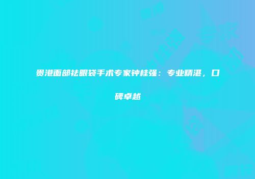贵港面部祛眼袋手术专家钟桂强：专业精湛，口碑卓越
