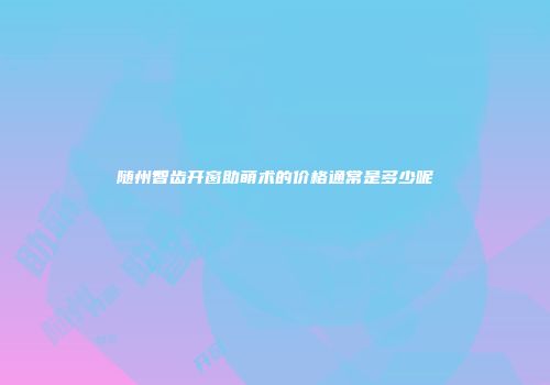 随州智齿开窗助萌术的价格通常是多少呢