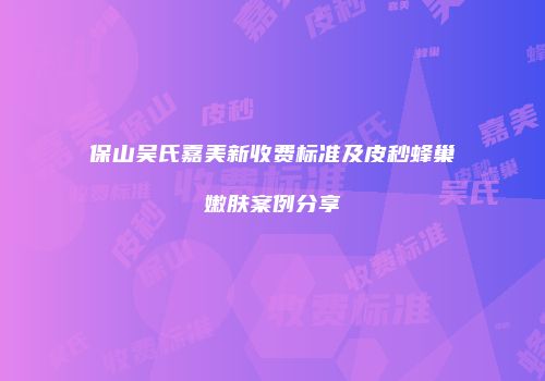 保山吴氏嘉美新收费标准及皮秒蜂巢嫩肤案例分享