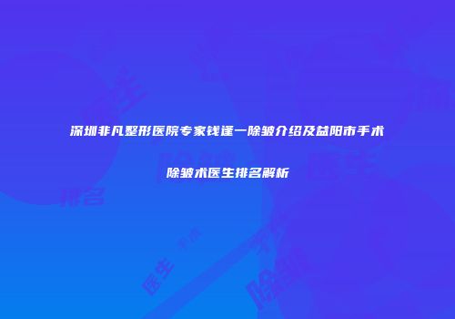 深圳非凡整形医院专家钱逢一除皱介绍及益阳市手术除皱术医生排名解析