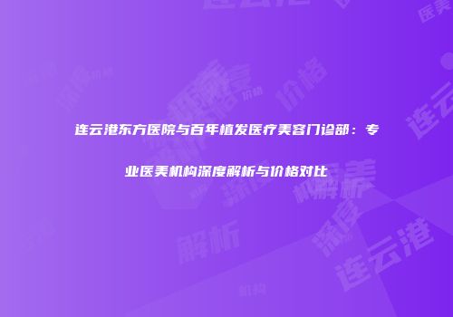 连云港东方医院与百年植发医疗美容门诊部：专业医美机构深度解析与价格对比