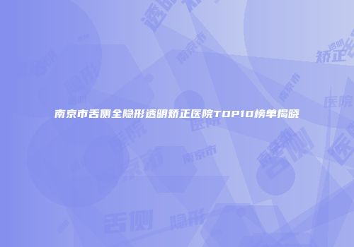 南京市舌侧全隐形透明矫正医院TOP10榜单揭晓